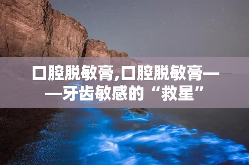 口腔脱敏膏,口腔脱敏膏——牙齿敏感的“救星”