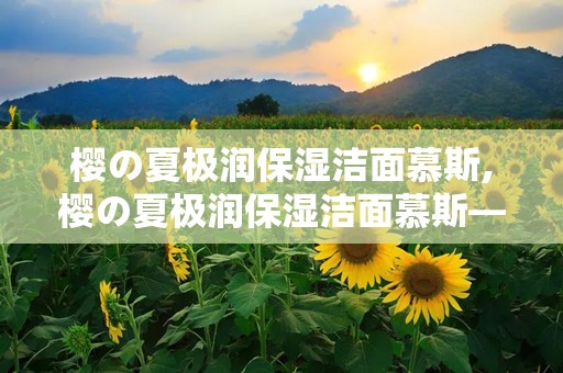 樱の夏极润保湿洁面慕斯,樱の夏极润保湿洁面慕斯——夏日肌肤的清凉守护者