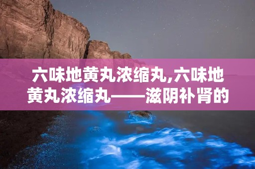 六味地黄丸浓缩丸,六味地黄丸浓缩丸——滋阴补肾的中医经典名方