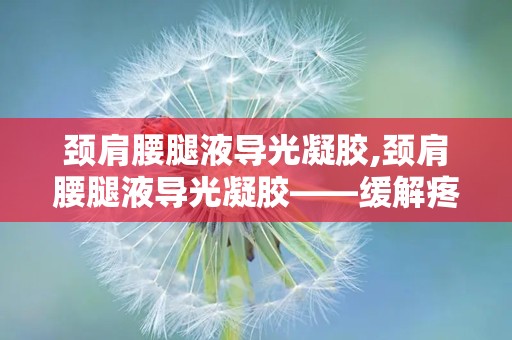 颈肩腰腿液导光凝胶,颈肩腰腿液导光凝胶——缓解疼痛，焕发活力