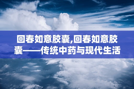 回春如意胶囊,回春如意胶囊——传统中药与现代生活的完美结合