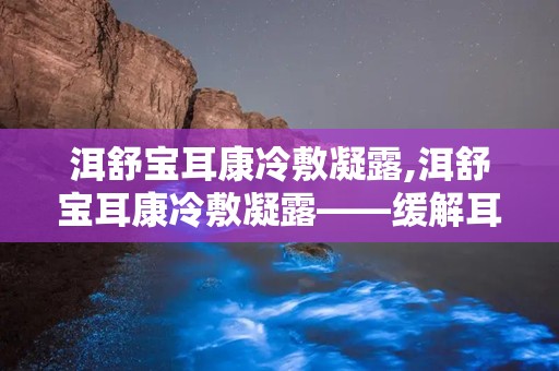 洱舒宝耳康冷敷凝露,洱舒宝耳康冷敷凝露——缓解耳部不适，守护听力健康