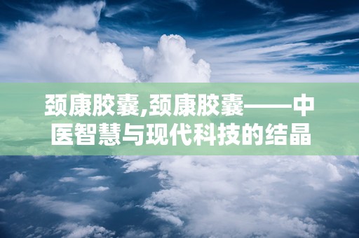 颈康胶囊,颈康胶囊——中医智慧与现代科技的结晶