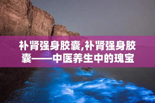 补肾强身胶囊,补肾强身胶囊——中医养生中的瑰宝