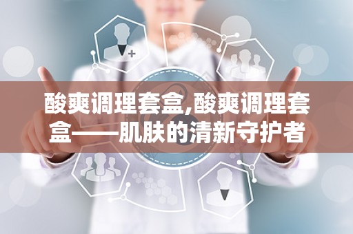 酸爽调理套盒,酸爽调理套盒——肌肤的清新守护者