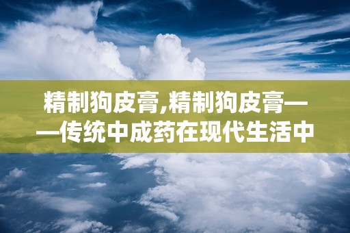 精制狗皮膏,精制狗皮膏——传统中成药在现代生活中的应用