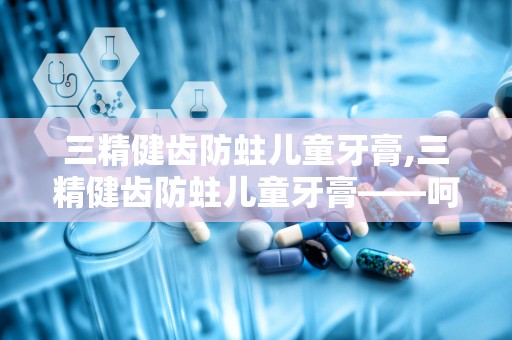 三精健齿防蛀儿童牙膏,三精健齿防蛀儿童牙膏——呵护宝宝口腔健康，从小做起