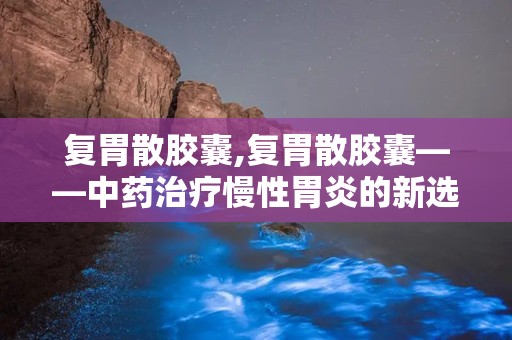 复胃散胶囊,复胃散胶囊——中药治疗慢性胃炎的新选择