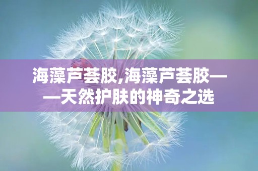 海藻芦荟胶,海藻芦荟胶——天然护肤的神奇之选