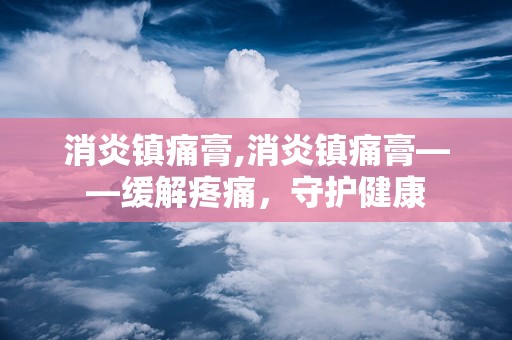 消炎镇痛膏,消炎镇痛膏——缓解疼痛，守护健康