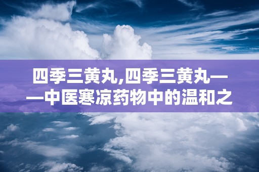 四季三黄丸,四季三黄丸——中医寒凉药物中的温和之选