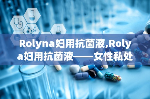 Rolyna妇用抗菌液,Rolya妇用抗菌液——女性私处健康的守护者