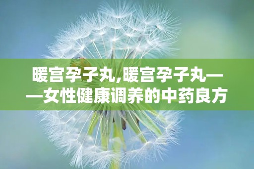 暖宫孕子丸,暖宫孕子丸——女性健康调养的中药良方