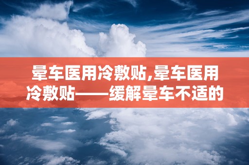 晕车医用冷敷贴,晕车医用冷敷贴——缓解晕车不适的便捷选择