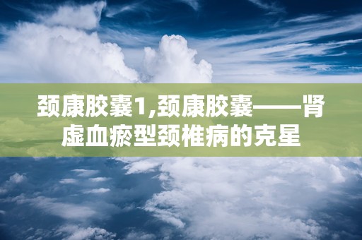 颈康胶囊1,颈康胶囊——肾虚血瘀型颈椎病的克星