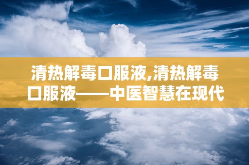 清热解毒口服液,清热解毒口服液——中医智慧在现代生活中的应用