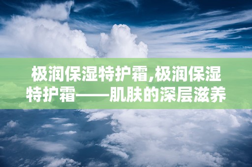 极润保湿特护霜,极润保湿特护霜——肌肤的深层滋养守护者