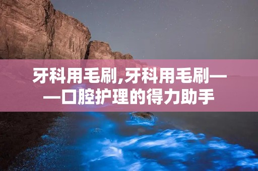 牙科用毛刷,牙科用毛刷——口腔护理的得力助手