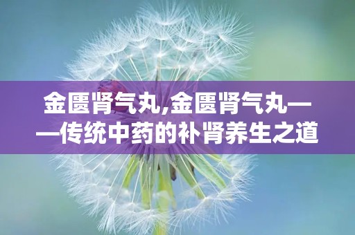 金匮肾气丸,金匮肾气丸——传统中药的补肾养生之道