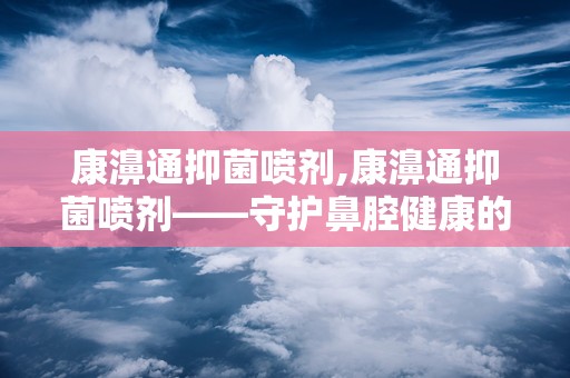 康濞通抑菌喷剂,康濞通抑菌喷剂——守护鼻腔健康的守护神