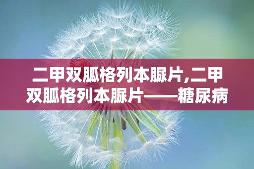 二甲双胍格列本脲片,二甲双胍格列本脲片——糖尿病患者的双重降糖守护者