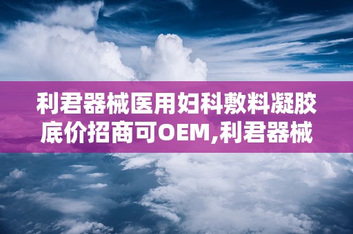 利君器械医用妇科敷料凝胶底价招商可OEM,利君器械医用妇科敷料凝胶底价招商，OEM合作共赢