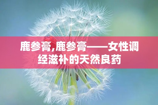 鹿参膏,鹿参膏——女性调经滋补的天然良药