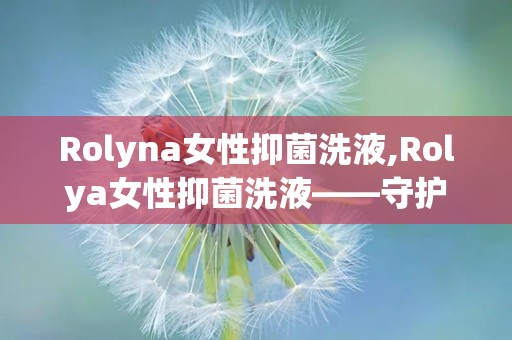 Rolyna女性抑菌洗液,Rolya女性抑菌洗液——守护女性私密健康的守护神