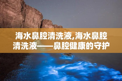 海水鼻腔清洗液,海水鼻腔清洗液——鼻腔健康的守护者