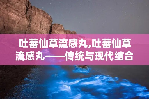 吐蕃仙草流感丸,吐蕃仙草流感丸——传统与现代结合的流感克星