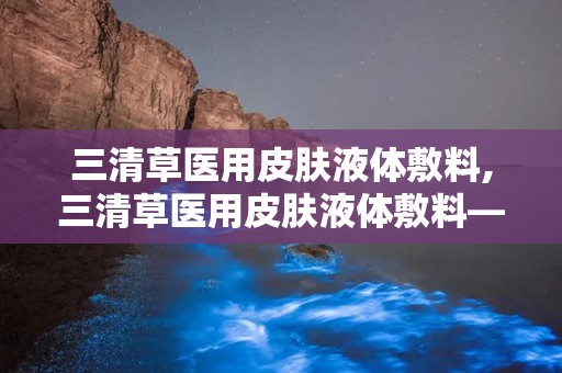 三清草医用皮肤液体敷料,三清草医用皮肤液体敷料——创新科技，呵护肌肤健康