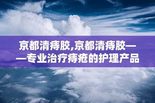 京都清痔胶,京都清痔胶——专业治疗痔疮的护理产品