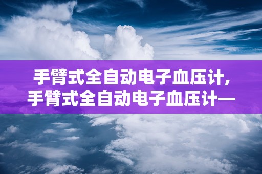 手臂式全自动电子血压计,手臂式全自动电子血压计——家庭健康监测的得力助手