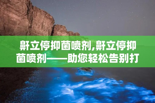 鼾立停抑菌喷剂,鼾立停抑菌喷剂——助您轻松告别打鼾困扰