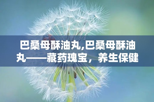 巴桑母酥油丸,巴桑母酥油丸——藏药瑰宝，养生保健的良选