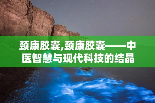 颈康胶囊,颈康胶囊——中医智慧与现代科技的结晶