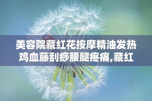 美容院藏红花按摩精油发热鸡血藤刮痧腰腿疼痛,藏红花按摩精油发热鸡血藤刮痧——缓解腰腿疼痛的天然疗法