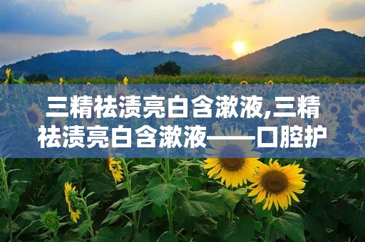 三精祛渍亮白含漱液,三精祛渍亮白含漱液——口腔护理新选择