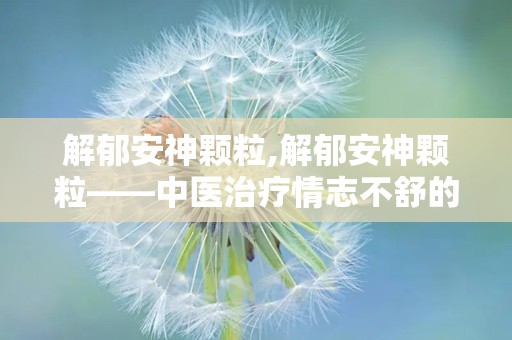 解郁安神颗粒,解郁安神颗粒——中医治疗情志不舒的良药