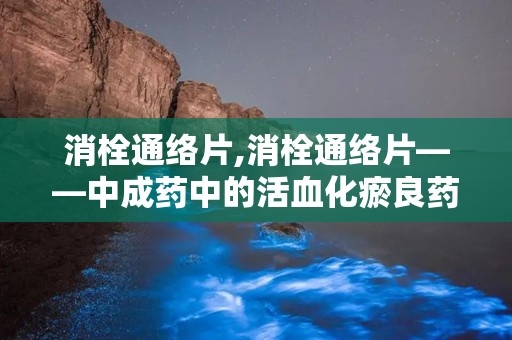 消栓通络片,消栓通络片——中成药中的活血化瘀良药