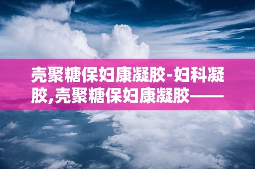 壳聚糖保妇康凝胶-妇科凝胶,壳聚糖保妇康凝胶——女性私处健康的守护者