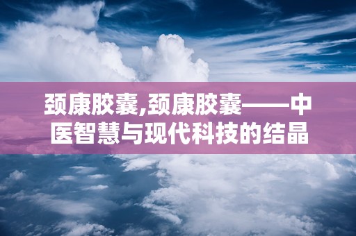 颈康胶囊,颈康胶囊——中医智慧与现代科技的结晶