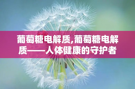 葡萄糖电解质,葡萄糖电解质——人体健康的守护者