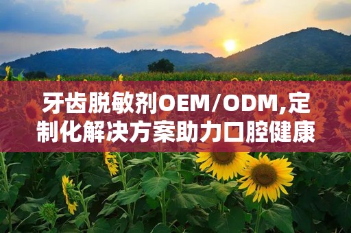 牙齿脱敏剂OEM/ODM,定制化解决方案助力口腔健康