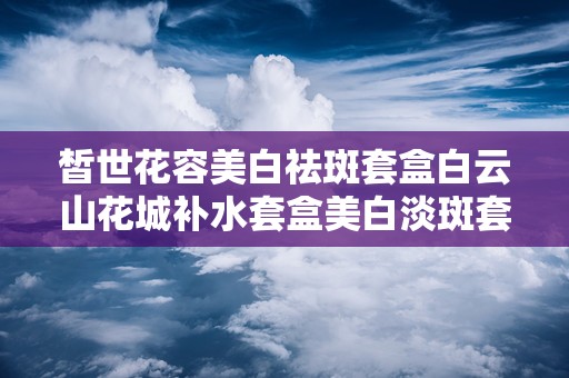 皙世花容美白祛斑套盒白云山花城补水套盒美白淡斑套盒,肌肤焕发光彩的秘密武器