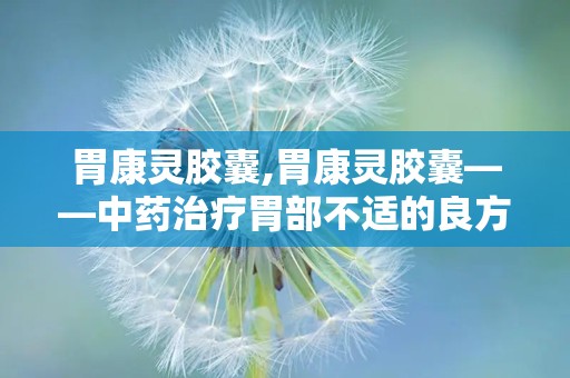 胃康灵胶囊,胃康灵胶囊——中药治疗胃部不适的良方