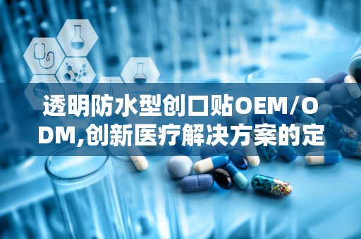 透明防水型创口贴OEM/ODM,创新医疗解决方案的定制化服务