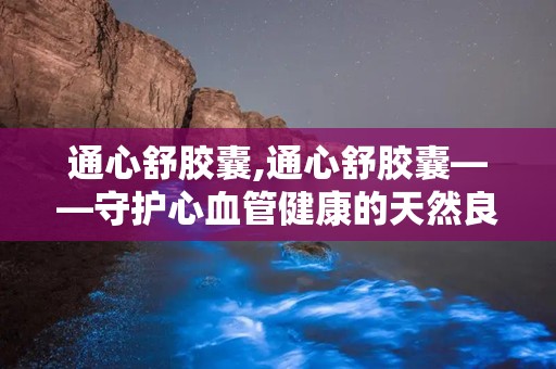 通心舒胶囊,通心舒胶囊——守护心血管健康的天然良药