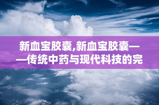 新血宝胶囊,新血宝胶囊——传统中药与现代科技的完美结合