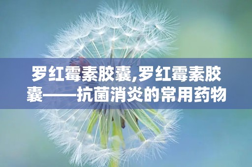 罗红霉素胶囊,罗红霉素胶囊——抗菌消炎的常用药物